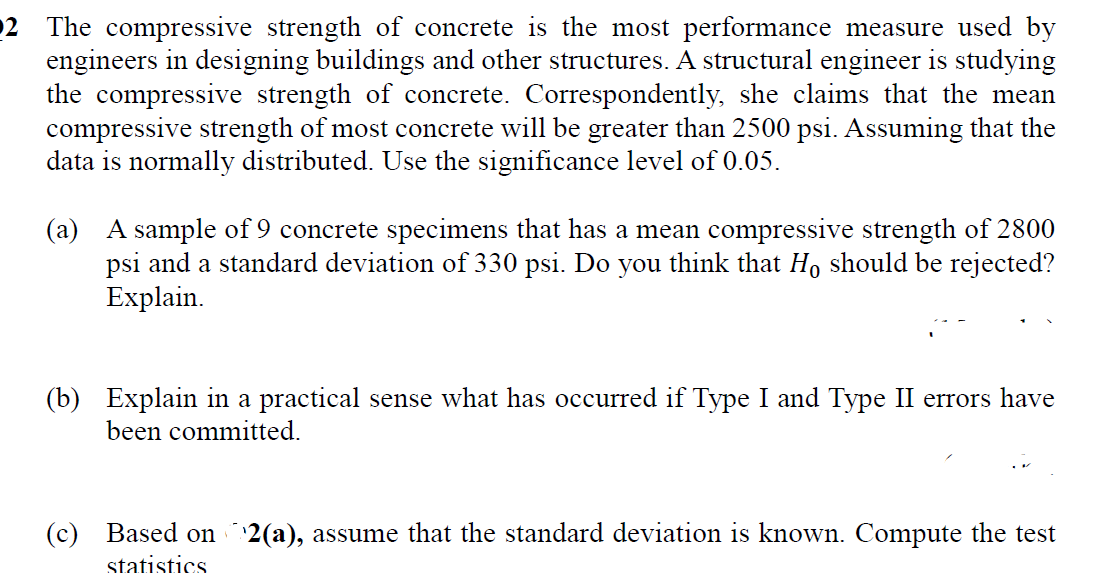 The compressive strength of concrete is the most performance measure used by
engineers in designing buildings and other structures. A structural engineer is studying
the compressive strength of concrete. Correspondently, she claims that the mean
compressive strength of most concrete will be greater than 2500 psi. Assuming that the
data is normally distributed. Use the significance level of 0.05.
02
(a) A sample of 9 concrete specimens that has a mean compressive strength of 2800
psi and a standard deviation of 330 psi. Do you think that Ho should be rejected?
Explain.
(b) Explain in a practical sense what has occurred if Type I and Type II errors have
been committed.
(c) Based on 2(a), assume that the standard deviation is known. Compute the test
statistics
