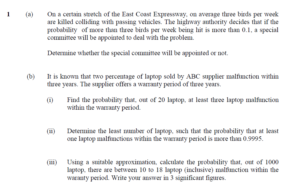 On a certain stretch of the East Coast Expressway, on average three birds per week
are killed colliding with passing vehicles. The highway authority decides that if the
probability of more than three birds per week being hit is more than 0.1, a special
committee will be appointed to deal with the problem.
1
(a)
Determine whether the special committee will be appointed or not.
It is known that two percentage of laptop sold by ABC supplier malfunction within
three years. The supplier offers a warranty period of three years.
(b)
(i)
Find the probability that, out of 20 laptop, at least three laptop malfunction
within the warranty period.
(ii)
Determine the least number of laptop, such that the probability that at least
one laptop malfunctions within the warranty period is more than 0.9995.
(iii)
Using a suitable approximation, calculate the probability that, out of 1000
laptop, there are between 10 to 18 laptop (inclusive) malfunction within the
waranty period. Write your answer in 3 significant figures.
