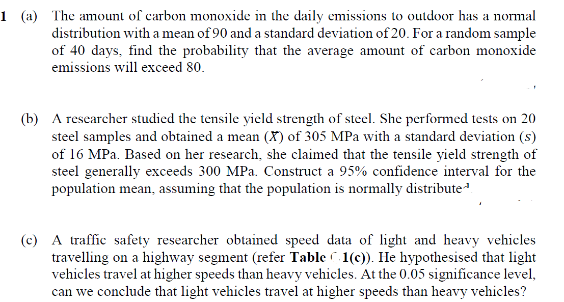 1 (a) The amount of carbon monoxide in the daily emissions to outdoor has a normal
distribution with a mean of 90 and a standard deviation of 20. For a random sample
of 40 days, find the probability that the average amount of carbon monoxide
emissions will exceed 80.
(b) A researcher studied the tensile yield strength of steel. She performed tests on 20
steel samples and obtained a mean (X) of 305 MPa with a standard deviation (s)
of 16 MPa. Based on her research, she claimed that the tensile yield strength of
steel generally exceeds 300 MPa. Construct a 95% confidence interval for the
population mean, assuming that the population is normally distribute
(c) A traffic safety researcher obtained speed data of light and heavy vehicles
travelling on a highway segment (refer Table (.1(c). He hypothesised that light
vehicles travel at higher speeds than heavy vehicles. At the 0.05 significance level,
can we conclude that light vehicles travel at higher speeds than heavy vehicles?

