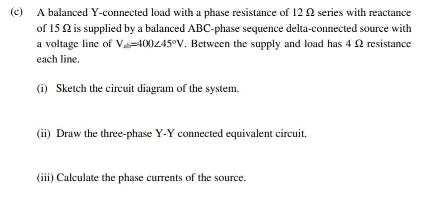 (c) A balanced Y-connected load with a phase resistance of 12 Q series with reactance
of 15 Q is supplied by a balanced ABC-phase sequence delta-connected source with
a voltage line of Vab=400445°V. Between the supply and load has 4 N resistance
each line.
(i) Sketch the circuit diagram of the system.
(ii) Draw the three-phase Y-Y connected equivalent circuit.
(iii) Calculate the phase currents of the source.
