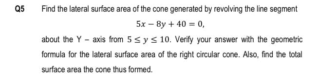 Q5
Find the lateral surface area of the cone generated by revolviing the line segment
5x – 8y + 40 = 0,
about the Y - axis from 5 < y < 10. Verify your answer with the geometric
formula for the lateral surface area of the right circular cone. Also, find the total
surface area the cone thus formed.
