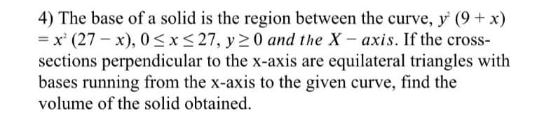 4) The base of a solid is the region between the curve, y (9+ x)
= x' (27 – x), 0 <x<27, y >0 and the X- axis. If the cross-
sections perpendicular to the x-axis are equilateral triangles with
bases running from the x-axis to the given curve, find the
volume of the solid obtained.
