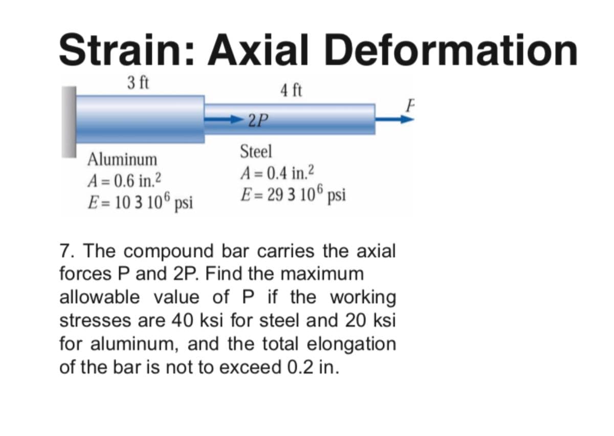 Strain: Axial Deformation
3 ft
4 ft
2P
Steel
A = 0.4 in.2
E = 29 3 10€ psi
Aluminum
A = 0.6 in.?
E = 10 3 106 psi
7. The compound bar carries the axial
forces P and 2P. Find the maximum
allowable value of P if the working
stresses are 40 ksi for steel and 20 ksi
for aluminum, and the total elongation
of the bar is not to exceed 0.2 in.
