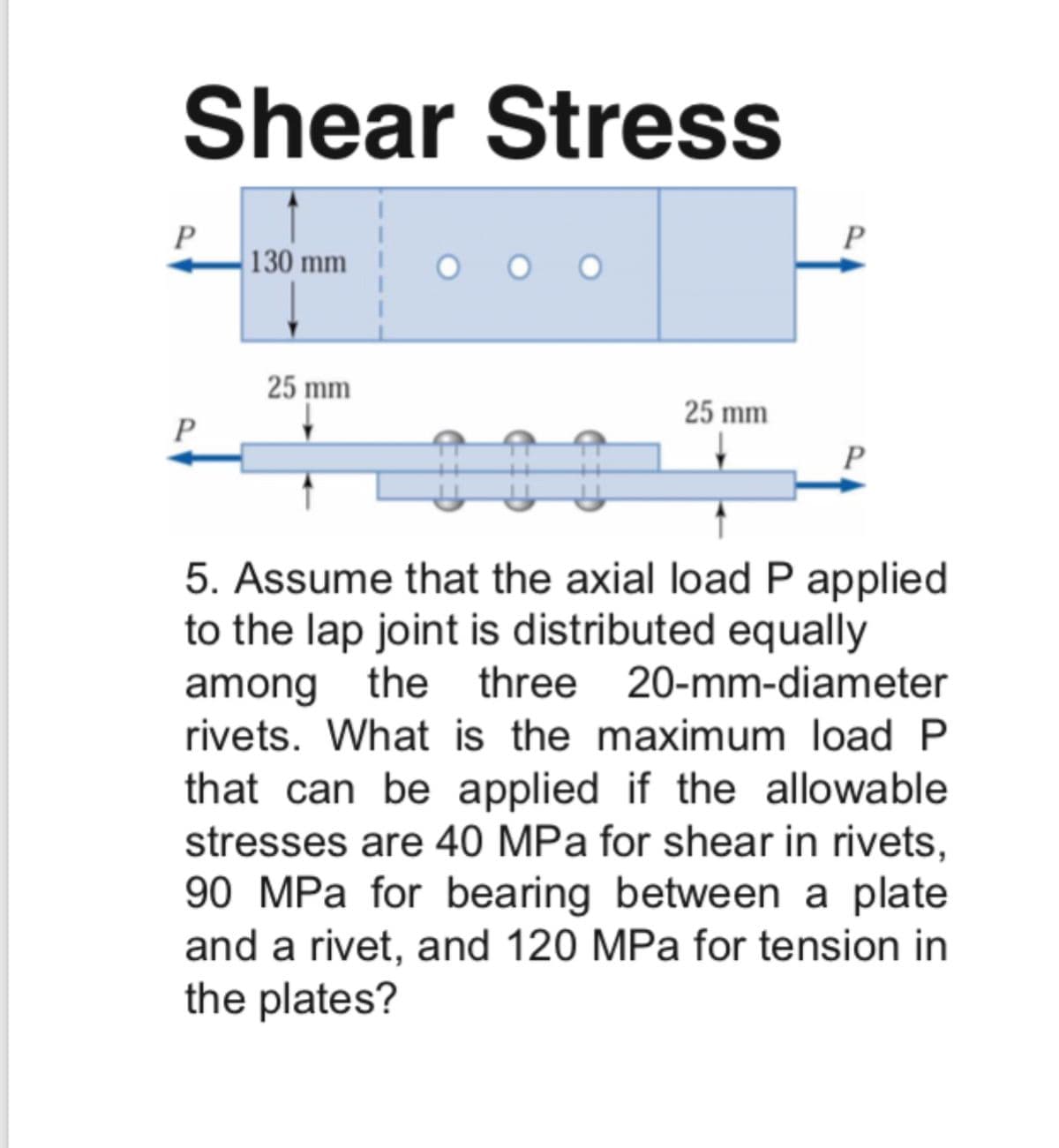 Shear Stress
P
130 mm
P
O O O
25 mm
25 mm
P
5. Assume that the axial load P applied
to the lap joint is distributed equally
among the three 20-mm-diameter
rivets. What is the maximum load P
that can be applied if the allowable
stresses are 40 MPa for shear in rivets,
90 MPa for bearing between a plate
and a rivet, and 120 MPa for tension in
the plates?
