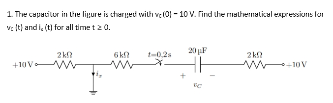1. The capacitor in the figure is charged with vc (0) = 10 V. Find the mathematical expressions for
vc (t) and ix (t) for all time t > 0.
20 μF
2 kn
2 ΚΩ
6 ΚΩ
www
t=0,2s
X
+10 Vo
ww
MW+10 V
VC
+