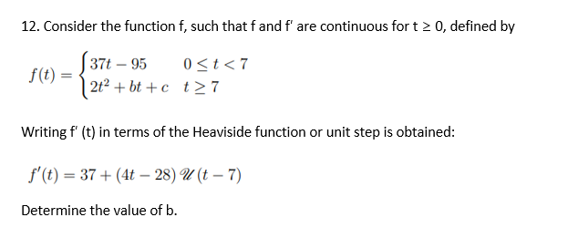 12. Consider the function f, such that f and f' are continuous for t≥ 0, defined by
37t - 95
0≤t<7
f(t) =
2t² + bt+c t27
Writing f' (t) in terms of the Heaviside function or unit step is obtained:
f'(t) = 37+ (4t-28)
(t - 7)
Determine the value of b.