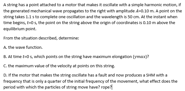A string has a point attached to a motor that makes it oscillate with a simple harmonic motion, if
the generated mechanical wave propagates to the right with amplitude A=0.10 m. A point on the
string takes 1.1 s to complete one oscillation and the wavelength is 50 cm. At the instant when
time begins, t=0 s, the point on the string above the origin of coordinates is 0.10 m above the
equilibrium point.
From the situation described, determine:
A. the wave function.
B. At time t=0 s, which points on the string have maximum elongation (ymax)?
C. the maximum value of the velocity at points on this string.
D. If the motor that makes the string oscillate has a fault and now produces a SHM with a
frequency that is only a quarter of the initial frequency of the movement, what effect does the
period with which the particles of string move have? rope?
