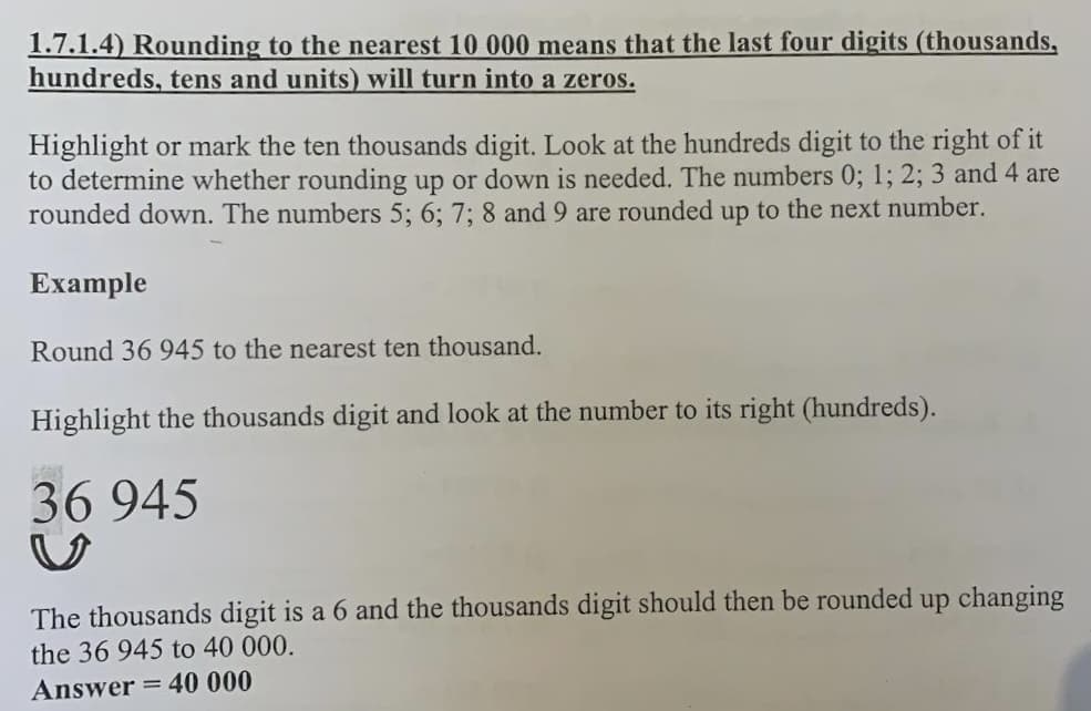 1.7.1.4) Rounding to the nearest 10 000 means that the last four digits (thousands,
hundreds, tens and units) will turn into a zeros.
Highlight or mark the ten thousands digit. Look at the hundreds digit to the right of it
to determine whether rounding up or down is needed. The numbers 0; 1; 2; 3 and 4 are
rounded down. The numbers 5; 6; 7; 8 and 9 are rounded up to the next number.
Example
Round 36 945 to the nearest ten thousand.
Highlight the thousands digit and look at the number to its right (hundreds).
36 945
The thousands digit is a 6 and the thousands digit should then be rounded up changing
the 36 945 to 40 000.
Answer = 40 000
