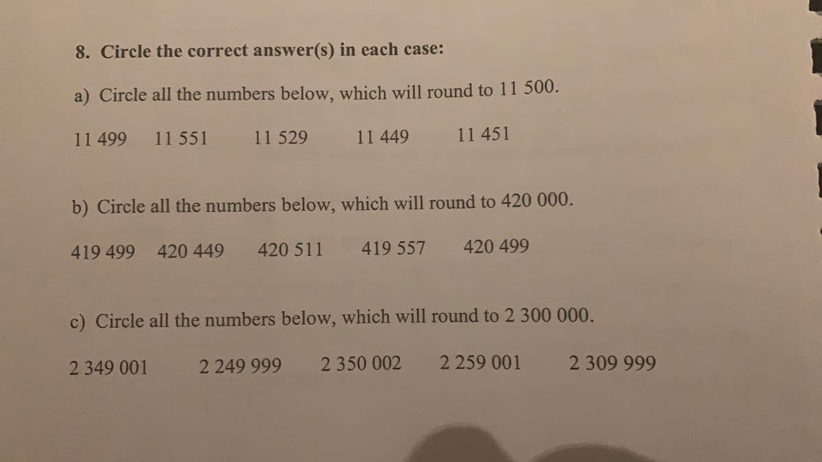 8. Circle the correct answer(s) in each case:
a) Circle all the numbers below, which will round to 11 500.
11499
11 551
11 529
11 449
11451
b) Circle all the numbers below, which will round to 420 000.
419 499
420 449
420 511
419 557
420 499
c) Circle all the numbers below, which will round to 2 300 000.
2349 001
2249 999
2 350 002
2259 001
2 309 999
