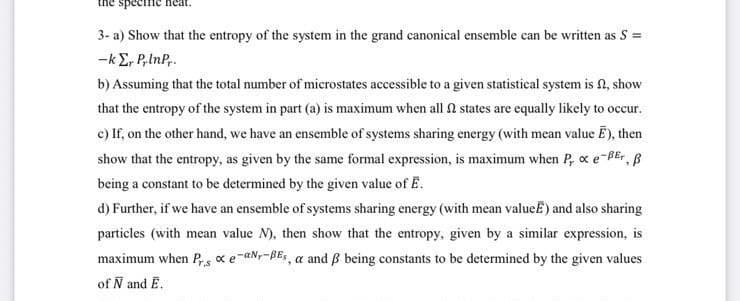 specific.
3- a) Show that the entropy of the system in the grand canonical ensemble can be written as S =
-kE, P,lnP,.
b) Assuming that the total number of microstates accessible to a given statistical system is N, show
that the entropy of the system in part (a) is maximum when all n states are equally likely to occur.
c) If, on the other hand, we have an ensemble of systems sharing energy (with mean value E), then
show that the entropy, as given by the same formal expression, is maximum when P, oxe-BEr, B
being a constant to be determined by the given value of E.
d) Further, if we have an ensemble of systems sharing energy (with mean valueË) and also sharing
particles (with mean value N), then show that the entropy, given by a similar expression, is
maximum when Ps xe-aNr-BEs, a and B being constants to be determined by the given values
of N and E.
