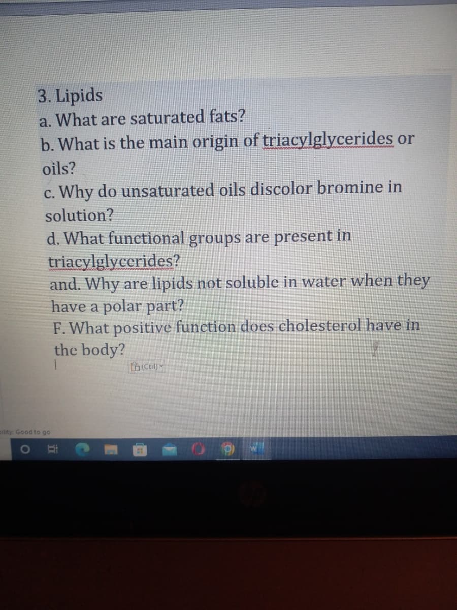 3. Lipids
a. What are saturated fats?
b. What is the main origin of triacylglycerides or
oils?
O
c. Why do unsaturated oils discolor bromine in
solution?
d. What functional groups are present in
triacylglycerides?
and. Why are lipids not soluble in water when they
have a polar part?
F. What positive function does cholesterol have in
the body?
pility: Good to go
D
(Ctrl)
