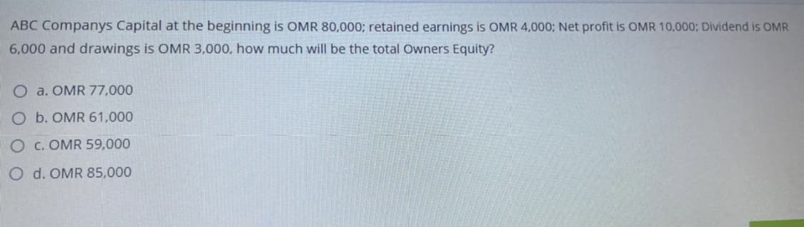 ABC Companys Capital at the beginning is OMR 80,000; retained earnings is OMR 4,000; Net profit is OMR 10,000; Dividend is OMR
6,000 and drawings is OMR 3,000, how much will be the total Owners Equity?
O a. OMR 77,000
O b. OMR 61,000
O C. OMR 59,000
O d. OMR 85,000
