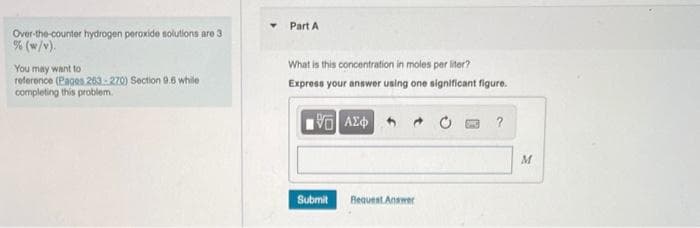 Over-the-counter hydrogen peroxide solutions are 3
% (w/v).
You may want to
reference (Pages 263-270) Section 9.5 while
completing this problem.
Part A
What is this concentration in moles per liter?
Express your answer using one significant figure.
15. ΑΣΦΑ
Submit
Request Answer
?
M