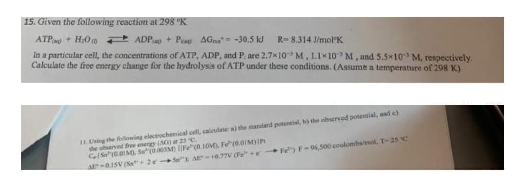 15. Given the following reaction at 298 °K
ATP) + H₂O
ADPaq) + Paq) AG= -30.5 kJ
R-8.314 J/mol K
In a particular cell, the concentrations of ATP, ADP, and P, are 2.7×10 M, 1.1×10 M, and 5.5×10 M, respectively.
Calculate the free energy change for the hydrolysis of ATP under these conditions. (Assume a temperature of 298 K)
11. Using the following electrochemical cell, calculate: a) the standard potential, b) the observed potential, and c)
the observed free energy (AG) at 25 °C.
Ce Sa (0.01M), Sn (0.003M) Fe(0.10M), Fe (0.01M) Pt
AE 0.15V (Sn+2e-Sn); AE+0.77V (Fee-Fe) F-96,500 coulombs/mol, T-25 °C