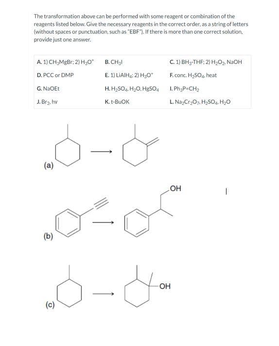 The transformation above can be performed with some reagent or combination of the
reagents listed below. Give the necessary reagents in the correct order, as a string of letters
(without spaces or punctuation, such as "EBF"). If there is more than one correct solution,
provide just one answer.
A. 1) CH3MgBr; 2) H₂O*
D.PCC or DMP
G. NaOEt
J. Br₂, hv
(a)
(b)
(c)
B. CH₂1
E. 1) LIAIH4: 2) H3O*
H. H₂SO4, H₂O, HgSO4
K. t-BuOK
C. 1) BH3-THF; 2) H₂O2. NaOH
F. conc. H₂SO4, heat
I. Ph3P=CH₂
L. Na₂Cr₂O7, H₂SO4, H₂O
OH
you
-OH