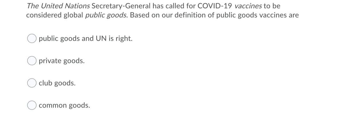 The United Nations Secretary-General has called for COVID-19 vaccines to be
considered global public goods. Based on our definition of public goods vaccines are
public goods and UN is right.
private goods.
club goods.
common goods.
