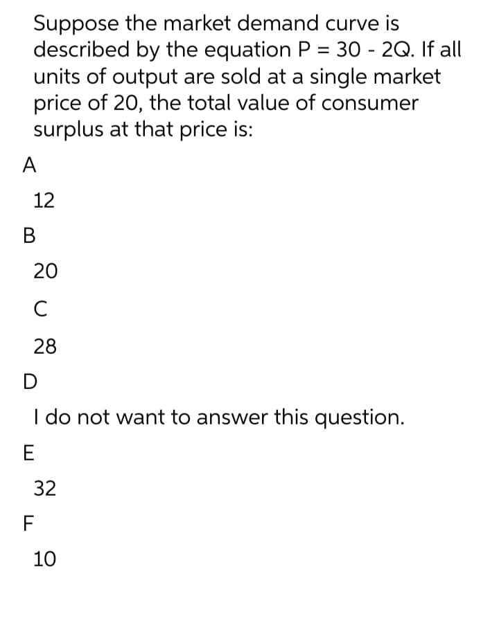 Suppose the market demand curve is
described by the equation P = 30 - 2Q. If all
units of output are sold at a single market
price of 20, the total value of consumer
surplus at that price is:
A
12
В
20
C
28
I do not want to answer this question.
E
32
F
10
