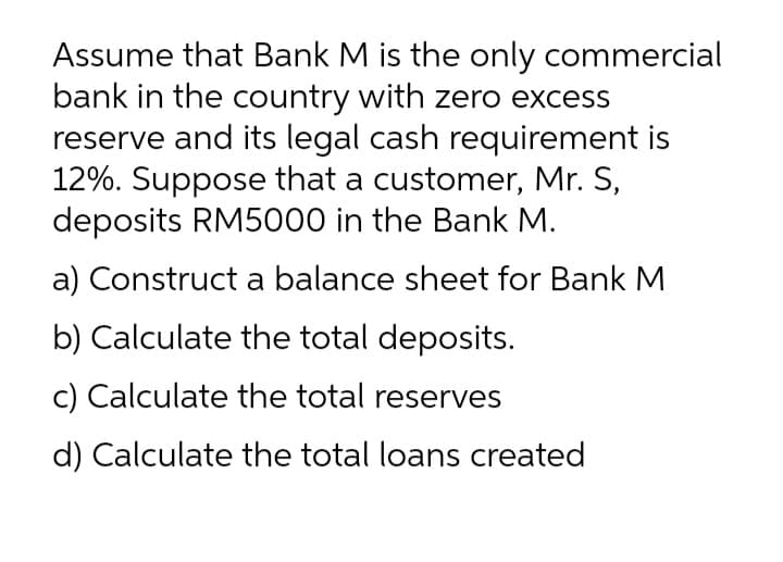 Assume that Bank M is the only commercial
bank in the country with zero excess
reserve and its legal cash requirement is
12%. Suppose that a customer, Mr. S,
deposits RM5000 in the Bank M.
a) Construct a balance sheet for Bank M
b) Calculate the total deposits.
c) Calculate the total reserves
d) Calculate the total loans created
