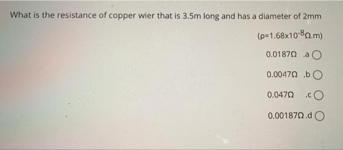 What is the resistance of copper wier that is 3.5m long and has a diameter of 2mm
(p=1.68x10-80.m)
0.01870 a O
0.00472 .bO
0.0470 .cO
0.001870.d O
