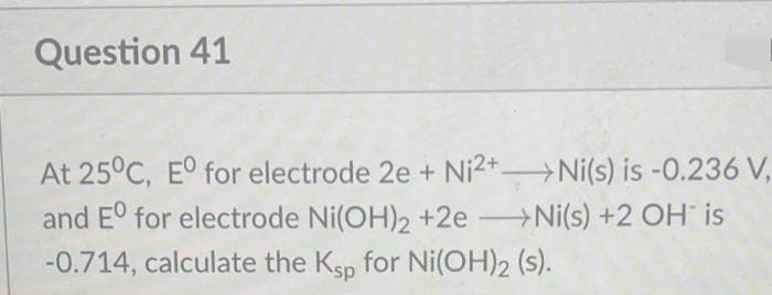 Question 41
At 25°C, E° for electrode 2e + Ni2+ Ni(s) is -0.236 V,
and E° for electrode Ni(OH)2 +2e Ni(s) +2 OH is
-0.714, calculate the Ksp for Ni(OH)2 (s).
-
