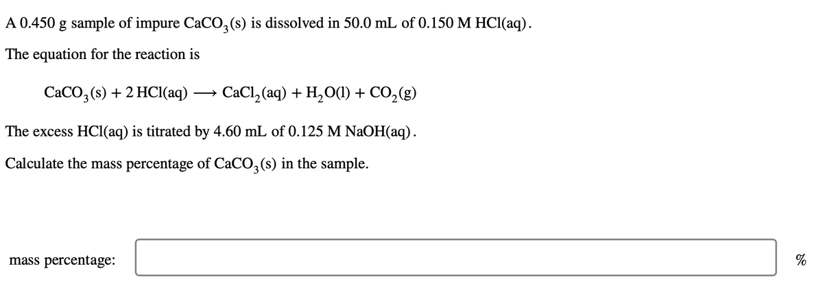 A 0.450 g sample of impure CaCO,(s) is dissolved in 50.0 mL of 0.150 M HCl(aq).
The equation for the reaction is
CACO, (s) + 2 HCI(aq)
CaCl, (aq) + H,O(1) + CO,(g)
>
The excess HCI(aq) is titrated by 4.60 mL of 0.125 M NaOH(aq).
Calculate the mass percentage of CaCO,(s) in the sample.
mass percentage:
