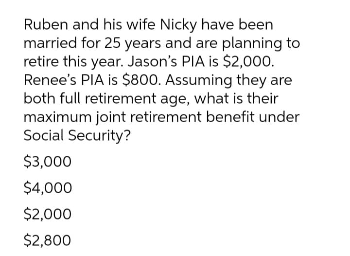 Ruben and his wife Nicky have been
married for 25 years and are planning to
retire this year. Jason's PIA is $2,000.
Renee's PIA is $800. Assuming they are
both full retirement age, what is their
maximum joint retirement benefit under
Social Security?
$3,000
$4,000
$2,000
$2,800

