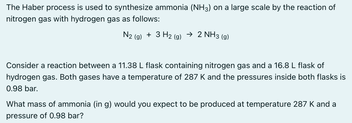 The Haber process is used to synthesize ammonia (NH3) on a large scale by the reaction of
nitrogen gas with hydrogen gas as follows:
N₂ + 3 H₂ (g)
(g)
→ 2 NH3 (9)
Consider a reaction between a 11.38 L flask containing nitrogen gas and a 16.8 L flask of
hydrogen gas. Both gases have a temperature of 287 K and the pressures inside both flasks is
0.98 bar.
What mass of ammonia (in g) would you expect to be produced at temperature 287 K and a
pressure of 0.98 bar?