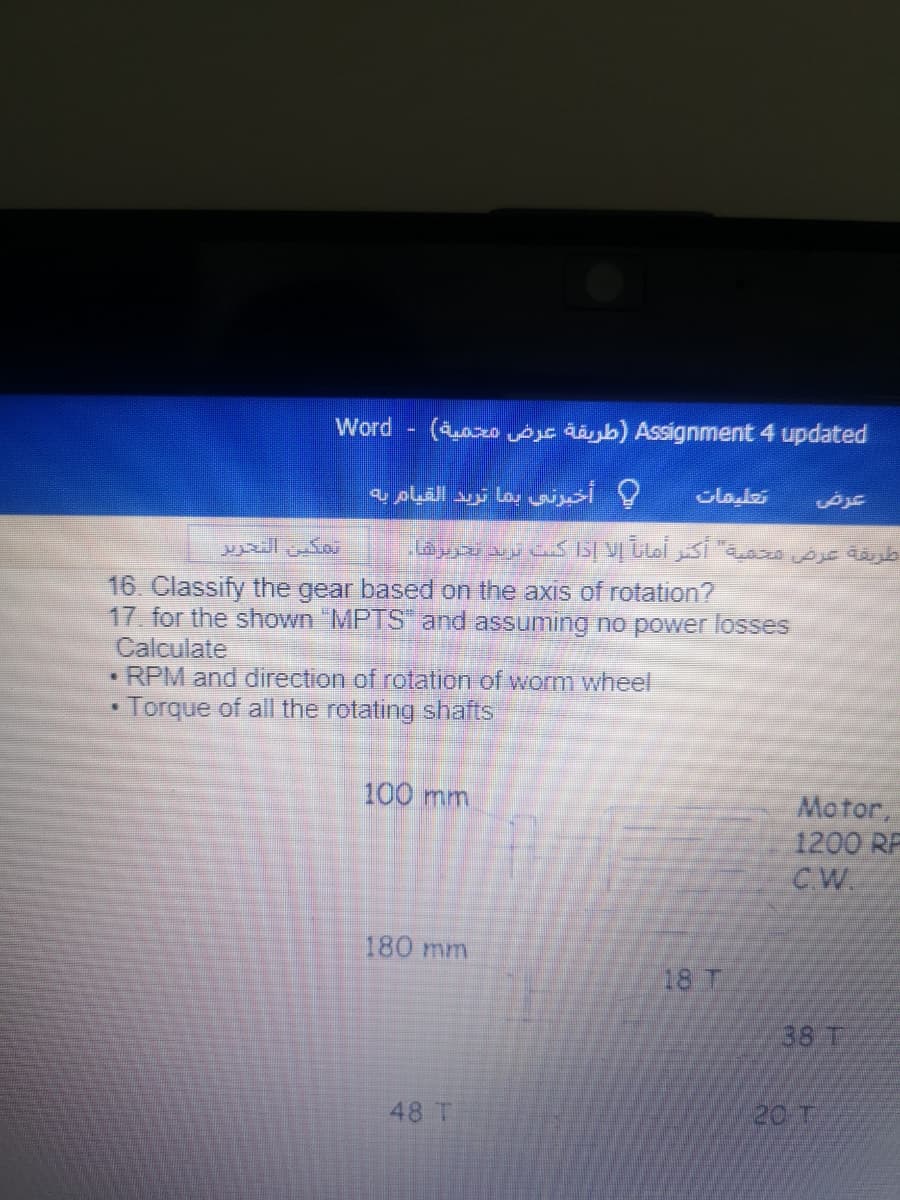 Word (ao AjE dájb) Assignment 4 updated
و أخیرنی بما تريد القیام به
تمكين التحزير
16. Classify the gear based on the axis of rotation?
17 for the shown "MPTS and assuming no power losses
Calculate
• RPM and direction of rotation of worm wheel
Torque of all the rotating shafts
100 mm
Motor,
1200 RF
CW.
180 mm
18 T
38 T
48 T
20 T
