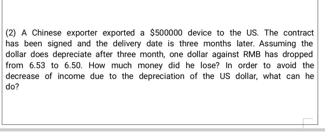 (2) A Chinese exporter exported a $500000 device to the US. The contract
has been signed and the delivery date is three months later. Assuming the
dollar does depreciate after three month, one dollar against RMB has dropped
from 6.53 to 6.50. How much money did he lose? In order to avoid the
decrease of income due to the depreciation of the US dollar, what can he
do?
