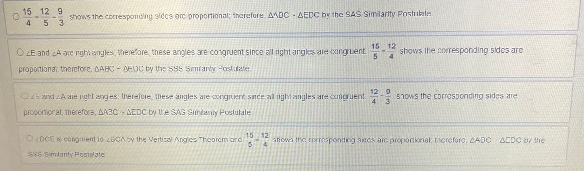 15 12 9
shows the corresponding sides are proportional; therefore, AABC ~ AEDC by the SAS Similarity Postulate.
%3D
4 5
15 12
O LE and ZA are right angles; therefore, these angles are congruent since all right angles are congruent.
shows the corresponding sides are
4
proportional; therefore, AABC ~ AEDC by the SSS Similarity Postulate.
12 9
O ZE and ZA are right angles; therefore, these angles are congruent since all right angles are congruent.
shows the corresponding sides are
proportional; therefore, AABC
AEDC by the SAS Similarity Postulate.
15
O ZDCE is congruent to ZBCA by the Vertical Angles Theorem and
12
shows the corresponding sides are proportional; therefore, AABC - AEDC by the
4
SSS Similarity Postulate.
9/3
