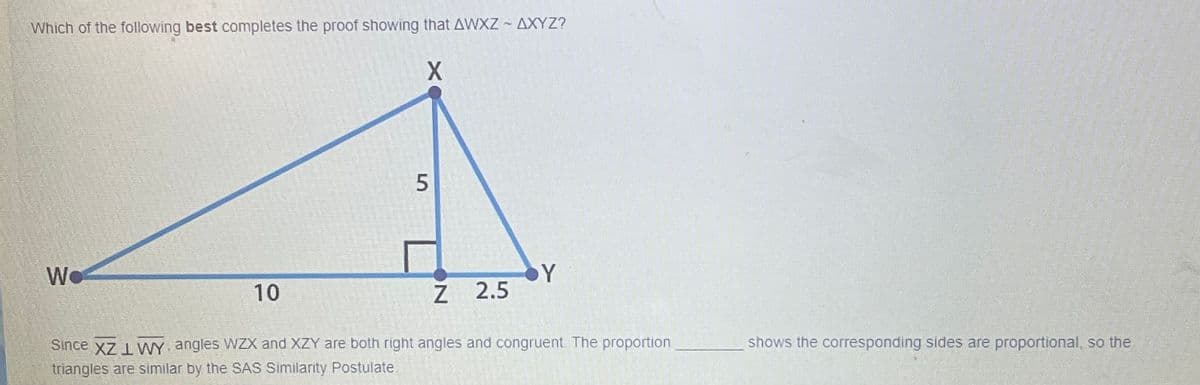 Which of the following best completes the proof showing that AWXZ ~ AXYZ?
Y
Z 2.5
We
10
Since x7 L VWY angles WZX and XZY are both right angles and congruent. The proportion
shows the corresponding sides are proportional, so the
triangles are similar by the SAS Similarity Postulate.
