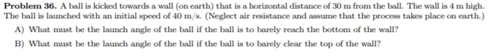 Problem 36. A ball is kicked towards a wall (on earth) that is a horizontal distance of 30 m from the ball. The wall is 4 m high.
The ball is launched with an initial speed of 40 m/s. (Neglect air resistance and assume that the process takes place on earth.)
A) What must be the launch angle of the ball if the ball is to barely reach the bottom of the wall?
B) What must be the launch angle of the ball if the ball is to barely clear the top of the wall?
