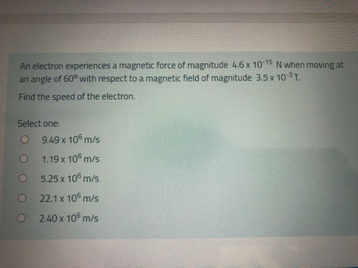 An electron experiences a magnetic force of magnitude 4.6 x 1015. N when moving at
an angle of 60° with respect to a magnetic field of magnitude 3.5 x 103T.
Find the speed of the electron.
Select one:
9.49 x 10° m/s
1.19 x 10° m/s
5.25 x 10° m/s
O22.1 x 10 m/s
2.40x10m/s
