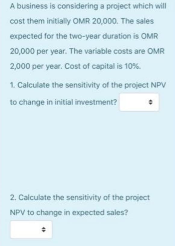 A business is considering a project which will
cost them initially OMR 20,000. The sales
expected for the two-year duration is OMR
20,000 per year. The variable costs are OMR
2,000 per year. Cost of capital is 10%.
1. Calculate the sensitivity of the project NPV
to change in initial investment?
2. Calculate the sensitivity of the project
NPV to change in expected sales?
