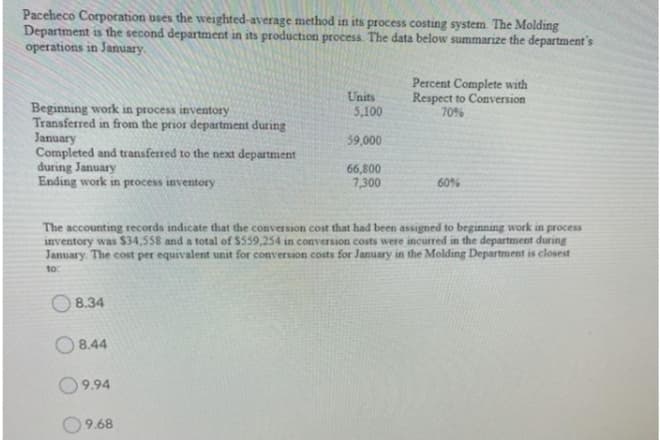 Paceheco Corpotation uses the weighted-average method in its process costing system. The Molding
Department is the second department in its production process. The data below summarize the department's
operations in January.
Units
5,100
Percent Complete with
Respect to Conversion
70%
Beginning work in process inventory
Transferred in from the prior department during
January
Completed and transferred to the next department
during January
Ending work in process inventory
59,000
66,800
7,300
60%
The accounting records indicate that the conversion cost that had been assigned to beginning work in process
inventory was S34,558 and a total of $559,254 in conversion costs were incurred in the department during
January. The cost per equivalent unit for conversion costs for January in the Molding Department is closest
to:
O 8.34
O8.44
9.94
9.68
