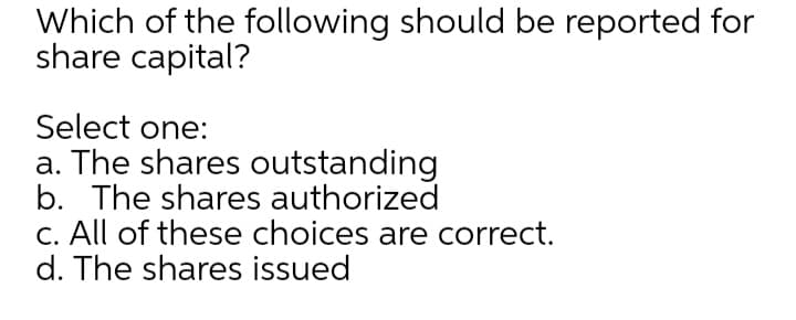 Which of the following should be reported for
share capital?
Select one:
a. The shares outstanding
b. The shares authorized
C. All of these choices are correct.
d. The shares issued
