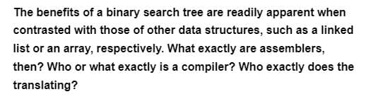 The benefits of a binary search tree are readily apparent when
contrasted with those of other data structures, such as a linked
list or an array, respectively. What exactly are assemblers,
then? Who or what exactly is a compiler? Who exactly does the
translating?