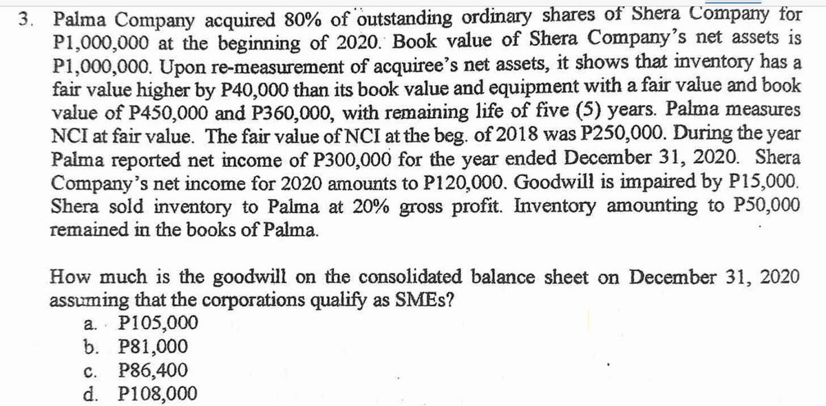 3. Palma Company acquired 80% of outstanding ordinary shares of Shera Company for
P1,000,000 at the beginning of 2020. Book value of Shera Company's net assets is
P1,000,000. Upon re-measurement of acquiree's net assets, it shows that inventory has a
fair value higher by P40,000 than its book value and equipment with a fair value and book
value of P450,000 and P360,000, with remaining life of five (5) years. Palma measures
NCI at fair value. The fair value of NCI at the beg. of 2018 was P250,000. During the year
Palma reported net income of P300,000 for the year ended December 31, 2020. Shera
Company's net income for 2020 amounts to P120,000. Goodwill is impaired by P15,000.
Shera sold inventory to Palma at 20% gross profit. Inventory amounting to P50,000
remained in the books of Palma.
How much is the goodwill on the consolidated balance sheet on December 31, 2020
assuming that the corporations qualify as SMES?
a. P105,000
b. P81,000
c. P86,400
d. P108,000
