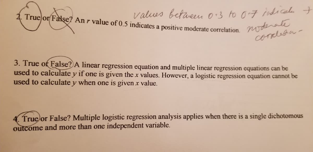 True or False? An r value of 0.5 indicates a positive moderate correlation.
valus betaeu 0:3 to 07 indiceda t
noderate
concleha-
3. True of False? A linear regression equation and multiple linear regression equations can be
used to calculate y if one is given the x values. However, a logistic regression equation cannot be
used to calculate y when one is given x value.
True or False? Multiple logistic regression analysis applies when there is a single dichotomous
outcome and more than one independent variable.
