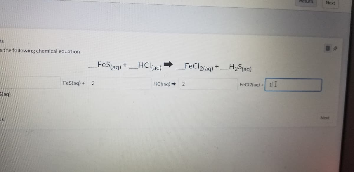 Return
Next
ts
e the following chemical equation:
FeS(aq)
HCl(aq)
FeCl2(aqg) +_H2Saq)
+
FeC12(aq) + 1I
FeS(aq) +
2
HCI(aq)
Next
is
