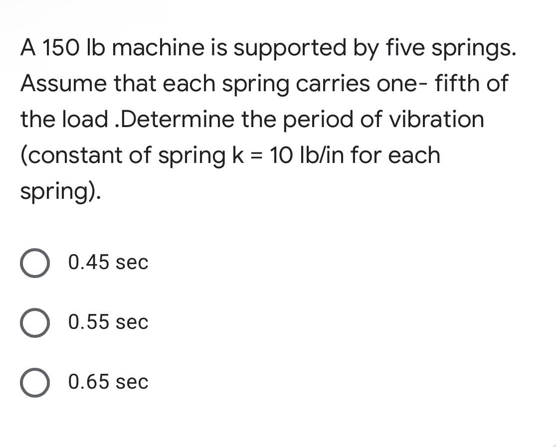 A 150 Ib machine is supported by five springs.
Assume that each spring carries one- fifth of
the load .Determine the period of vibration
(constant of spring k = 10 lb/in for each
spring).
0.45 sec
0.55 sec
0.65 sec
