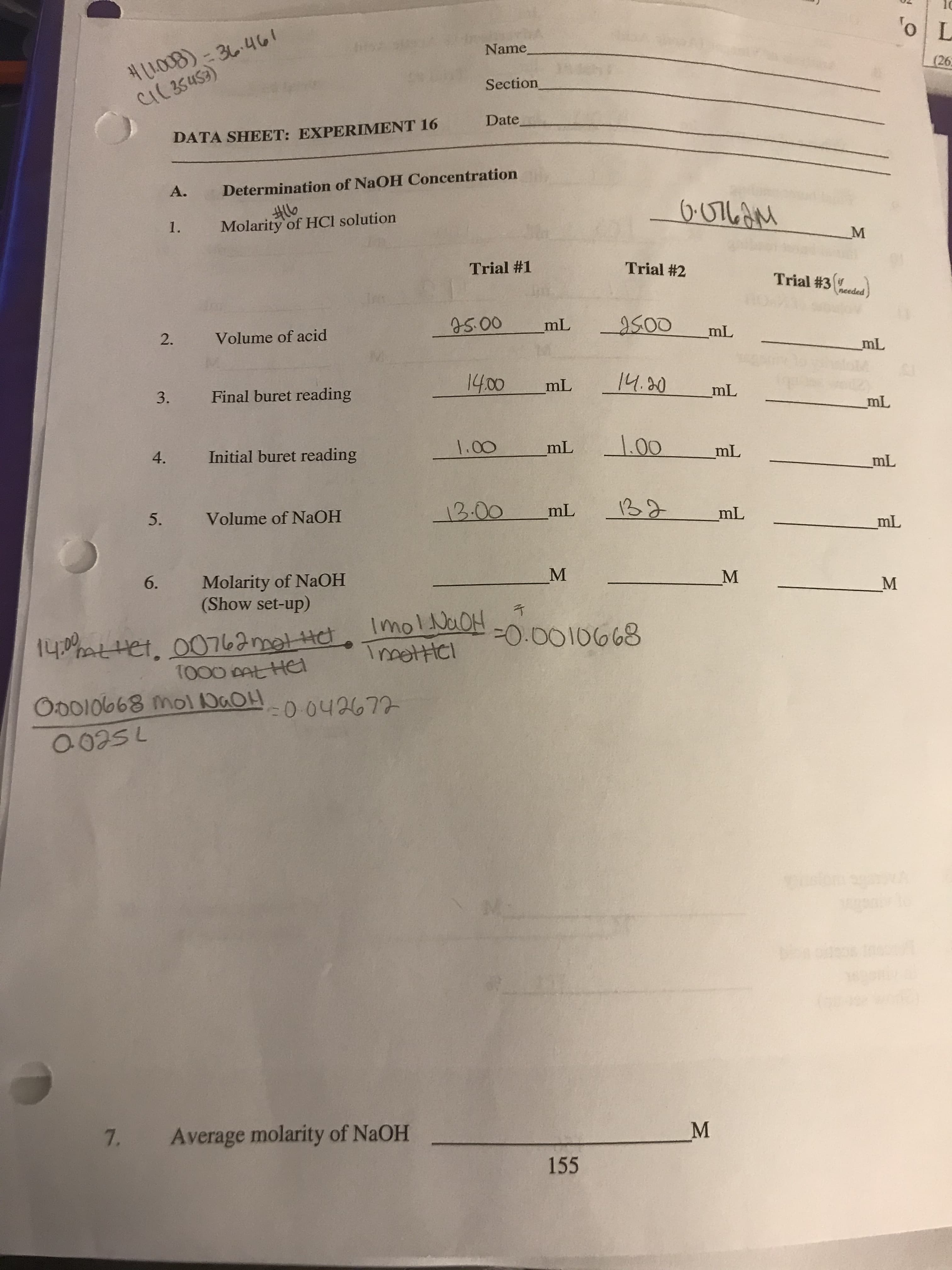 5.
Name
H1008)- 36.461
(26
Section
Date
DATA SHEET: EXPERIMENT 16
A.
Determination of NaOH Concentration
Molarity of HCI solution
Trial #1
Trial #2
Trial #3 heeded
pap
75.00
2.
Volume of acid
Tur
Final buret reading
14.20
000
Tu
Initial buret reading
4.
000
100
Tu
Volume of NAOH
13.00
Molarity of NaOH
(Show set-up)
6.
M.
Imol NaOH
HOCY 1OW 8990100
75200
7.
Average molarity of NaOH
M.
155
