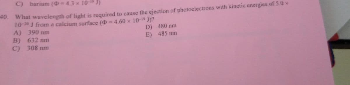 C) barium (= 43 × 10 ¹J)
40. What wavelength of light is required to cause the ejection of photoelectrons with kinetic energies of 5.0 ×
10-20 J from a calcium surface (= 4.60 × 10-19 J)?
A) 390 nm
D)
480 nm
B) 632 nm
E)
485 nm
C) 308 nm