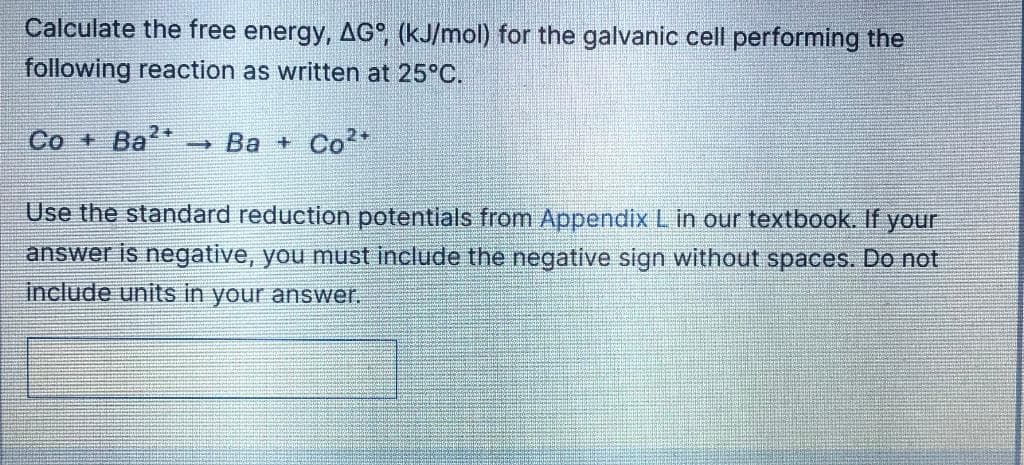 Calculate the free energy, AG°, (kJ/mol) for the galvanic cell performing the
following reaction as written at 25°C.
2+
Co + Ba*
→ Ba + Co*
Use the standard reduction potentials from Appendix L in our textbook. If your
answer is negative, you must include the negative sign without spaces. Do not
include units in your answer.
