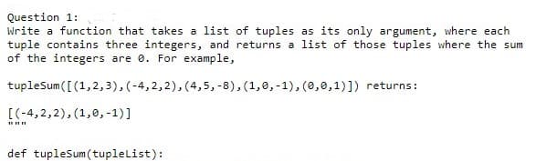 Question 1:
Write a function that takes a list of tuples as its only argument, where each
tuple contains three integers, and returns a list of those tuples where the sum
of the integers are 0. For example,
tupleSum([(1,2,3), (-4,2,2), (4,5,-8), (1,0,-1), (0,0,1)]) returns:
[(-4,2,2), (1,0,-1)]
def tupleSum(tuplelist):
