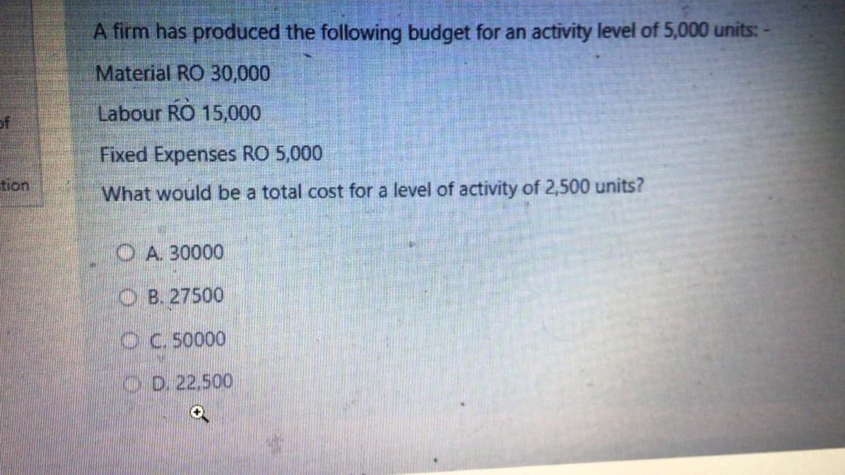 A firm has produced the following budget for an activity level of 5,000 units: -
Material RO 30,000
Labour RO 15,000
Fixed Expenses RO 5,000
tion
What would be a total cost for a level of activity of 2,500 units?
O A. 30000
O B. 27500
OC. 50000
O D. 22,500
