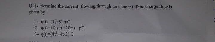 Q1) determine the current flowing through an element if the charge flow is
given by :
1- q(t)-(3t+8) mC
2- q(t)-10 sin 120n t pC
3- q(t)-(8t+4t-2)C
