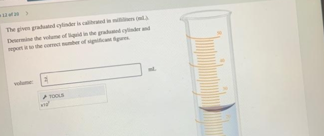 12 of 20 >
The given graduated cylinder is calibrated in milliliters (ml.).
Determine the volume of liquid in the graduated cylinder and
report it to the correct number of significant figures.
volume:
ml.
+ TOOLS
x10
