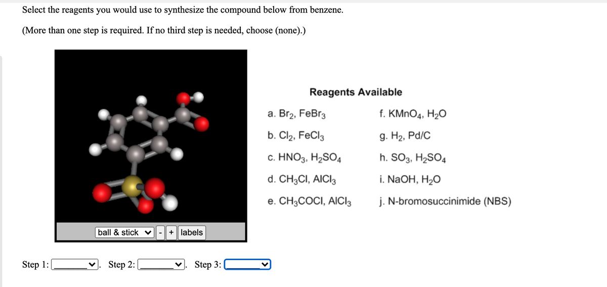 Select the reagents you would use to synthesize the compound below from benzene.
(More than one step is required. If no third step is needed, choose (none).)
Reagents Available
а. Вг2, FeBrg
f. KMNO4, H2O
b. Cl2, FeCl3
9. На, Pd/C
c. HNO3, H2SO4
h. SO3, H2SO4
d. CH3CI, AICI3
i. NaOH, H2O
e. CH3COCI, AICI3
j. N-bromosuccinimide (NBS)
ball & stick v
+ labels
-
Step 1:
Step 2:
Step 3:
