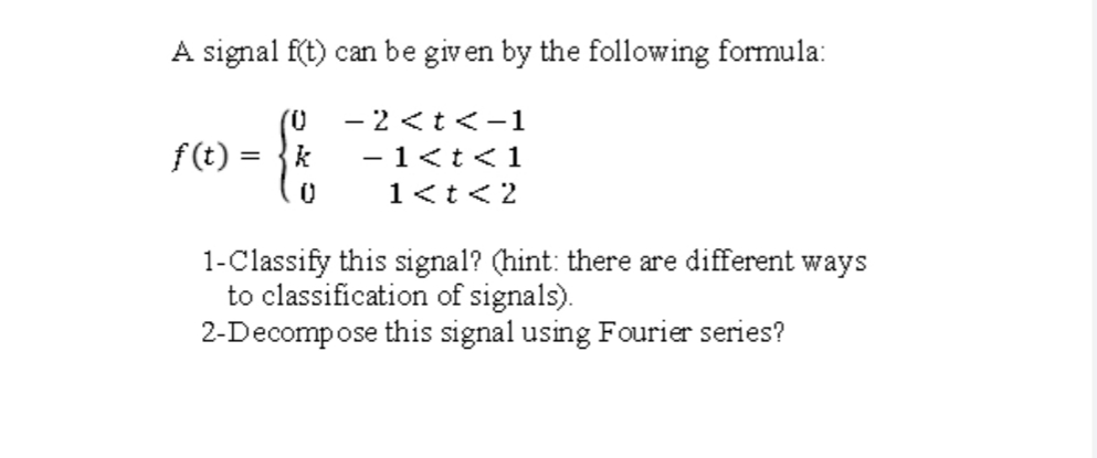 A signal f(t) can be given by the following formula:
- 2 <t<-1
f(t) =
k
-1<tく1
1<t<2
1-Classify this signal? (hint: there are different ways
to classification of signals).
2-Decompose this signal using Fourier series?
